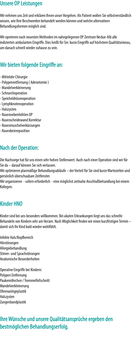 Unsere OP Leistungen Wir nehmen uns Zeit und erklären Ihnen unser Vorgehen. Als Patient wollen Sie selbstverständlich wissen, wie Ihre Beschwerden behandelt werden können und welche alternativen Behandlungsformen möglich sind. Wir operieren nach neuesten Methoden im nahegelegenen OP Zentrum Neckar-Alb alle indizierten ambulanten Eingriffe. Dies heißt für Sie: kurze Eingriffe auf höchstem Qualitätsniveau, um danach schnell wieder zuhause zu sein. Wir bieten folgende Eingriffe an: - Mittelohr Chirurgie - Polypenentfernung ( Adenotomie ) - Mandelverkleinerung - Schnarchoperation - Speicheldrüsenoperation - Lymphknotenoperation - Halszysten - Nasennebenhöhlen OP - Nasenscheidewand Korrektur - Nasenmuschelverkürzungen - Nasenbeinreposition Nach der Operation: Die Nachsorge hat für uns einen sehr hohen Stellenwert. Auch nach einer Operation sind wir für Sie da – darauf können Sie sich verlassen. Wir optimieren planmäßige Behandlungsabläufe – der Vorteil für Sie sind kurze Wartezeiten und persönlich überschaubare Zeitfenster. Wir organisieren - sofern erforderlich - eine möglichst zeitnahe Anschlußbehandlung bei einem Kollegen. Kinder HNO Kinder sind bei uns besonders willkommen. Bei akuten Erkrankungen liegt uns das schnelle Behandeln von Kindern sehr am Herzen. Nach Möglichkeit finden wir einen kurzfristigen Termin – damit sich Ihr Kind bald wieder wohlfühlt. Infekte Hals/Kopfbereich Hörstörungen Allergiebehandlung Stimm- und Sprachstörungen Anatomische Besonderheiten  Operative Eingriffe bei Kindern: Polypen Entfernung Paukenröhrchen / Trommelfellschnitt Mandelverkleinerung Ohrenanlegeplastik Halszysten Zungenbandplastik Ihre Wünsche und unsere Qualitätsansprüche ergeben den bestmöglichen Behandlungserfolg. 